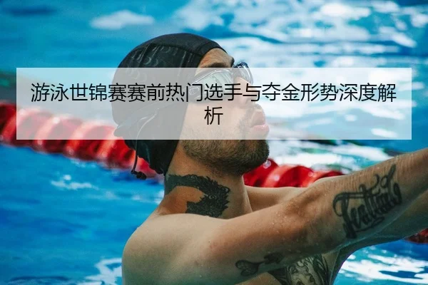 游泳世锦赛赛前热门选手与夺金形势深度解析